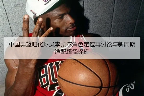 中国男篮归化球员李凯尔角色定位再讨论与新周期适配路径探析