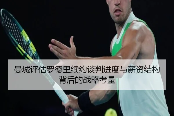 曼城评估罗德里续约谈判进度与薪资结构背后的战略考量
