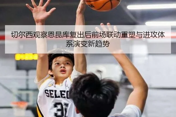 切尔西观察恩昆库复出后前场联动重塑与进攻体系演变新趋势