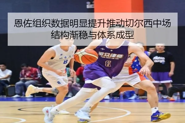 恩佐组织数据明显提升推动切尔西中场结构渐稳与体系成型