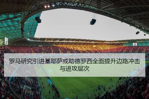 罗马研究引进基耶萨或助德罗西全面提升边路冲击与进攻层次